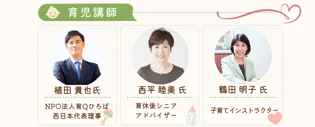 育児ワーク講師：●植田 貴也氏／NPO法人育Qひろば西日本代表理事・・・キャリアコンサルタント・男性育休を1年間取得。厚生労働省「共育プロジェクト」登壇講師。
●西平 睦美氏／育休後シニアアドバイザー・・・　社会保険労務士。パパママへ育休後カフェを開催。企業・自治体への支援実績200件以上。
●久保 ゆりか氏／野菜ソムリエ上級プロ・フードコーディネーター・・・食育イベントや離乳食講座で活躍中。メディア出演多数。